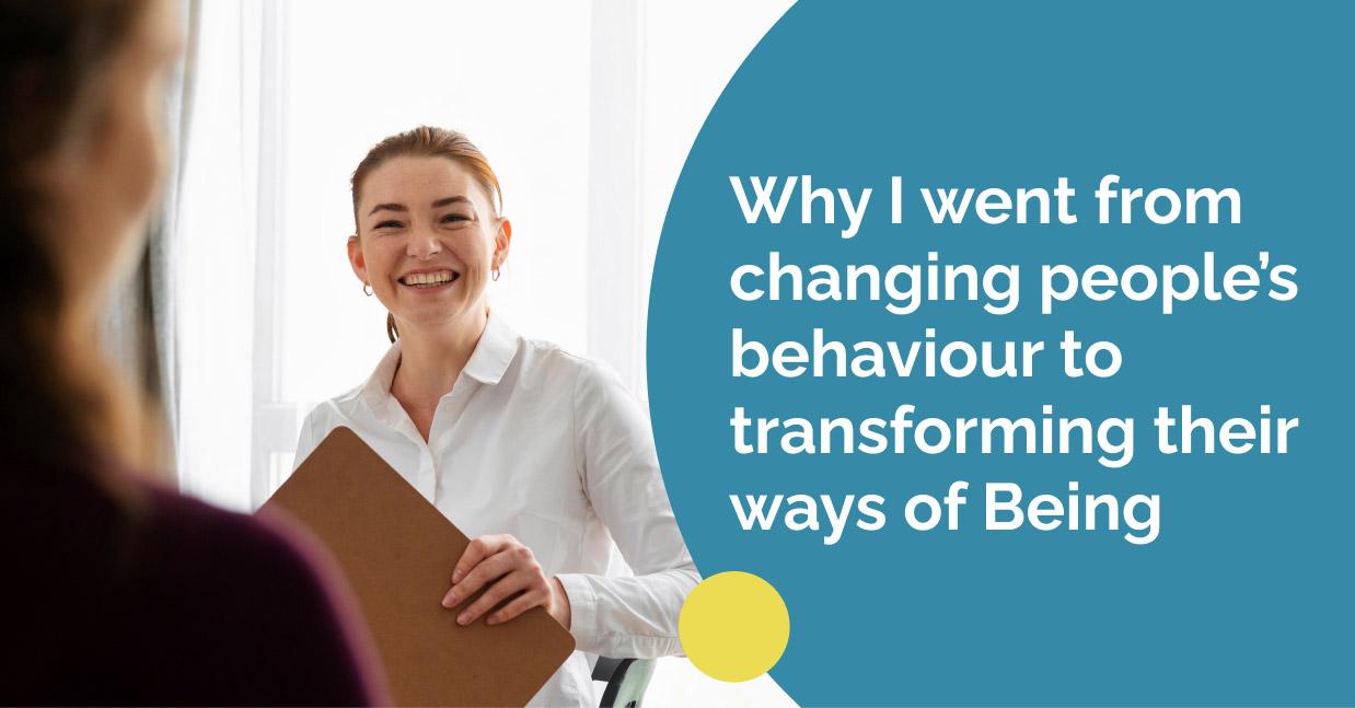 Why I went from changing people’s behaviour to transforming their ways of Being